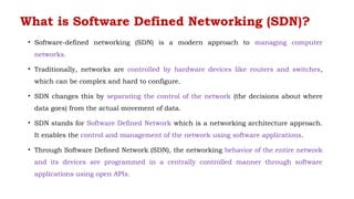 What is Software Defined Networking (SDN)?
• Software-defined networking (SDN) is a modern approach to managing computer
networks.
• Traditionally, networks are controlled by hardware devices like routers and switches,
which can be complex and hard to configure.
• SDN changes this by separating the control of the network (the decisions about where
data goes) from the actual movement of data.
• SDN stands for Software Defined Network which is a networking architecture approach.
It enables the control and management of the network using software applications.
• Through Software Defined Network (SDN), the networking behavior of the entire network
and its devices are programmed in a centrally controlled manner through software
applications using open APIs.
 