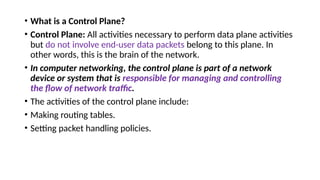 • What is a Control Plane?
• Control Plane: All activities necessary to perform data plane activities
but do not involve end-user data packets belong to this plane. In
other words, this is the brain of the network.
• In computer networking, the control plane is part of a network
device or system that is responsible for managing and controlling
the flow of network traffic.
• The activities of the control plane include:
• Making routing tables.
• Setting packet handling policies.
 