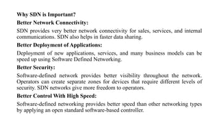 Why SDN is Important?
Better Network Connectivity:
SDN provides very better network connectivity for sales, services, and internal
communications. SDN also helps in faster data sharing.
Better Deployment of Applications:
Deployment of new applications, services, and many business models can be
speed up using Software Defined Networking.
Better Security:
Software-defined network provides better visibility throughout the network.
Operators can create separate zones for devices that require different levels of
security. SDN networks give more freedom to operators.
Better Control With High Speed:
Software-defined networking provides better speed than other networking types
by applying an open standard software-based controller.
 