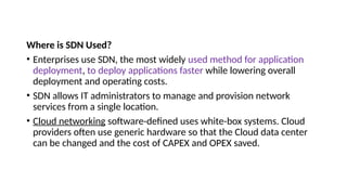 Where is SDN Used?
• Enterprises use SDN, the most widely used method for application
deployment, to deploy applications faster while lowering overall
deployment and operating costs.
• SDN allows IT administrators to manage and provision network
services from a single location.
• Cloud networking software-defined uses white-box systems. Cloud
providers often use generic hardware so that the Cloud data center
can be changed and the cost of CAPEX and OPEX saved.
 