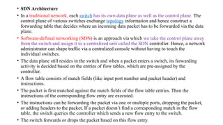 • SDN Architecture
• In a traditional network, each switch has its own data plane as well as the control plane. The
control plane of various switches exchange topology information and hence construct a
forwarding table that decides where an incoming data packet has to be forwarded via the data
plane.
• Software-defined networking (SDN) is an approach via which we take the control plane away
from the switch and assign it to a centralized unit called the SDN controller. Hence, a network
administrator can shape traffic via a centralized console without having to touch the
individual switches.
• The data plane still resides in the switch and when a packet enters a switch, its forwarding
activity is decided based on the entries of flow tables, which are pre-assigned by the
controller.
• A flow table consists of match fields (like input port number and packet header) and
instructions.
• The packet is first matched against the match fields of the flow table entries. Then the
instructions of the corresponding flow entry are executed.
• The instructions can be forwarding the packet via one or multiple ports, dropping the packet,
or adding headers to the packet. If a packet doesn’t find a corresponding match in the flow
table, the switch queries the controller which sends a new flow entry to the switch.
• The switch forwards or drops the packet based on this flow entry.
 