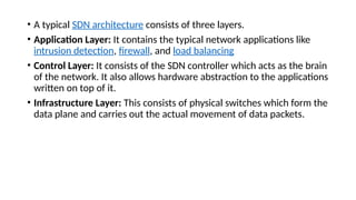• A typical SDN architecture consists of three layers.
• Application Layer: It contains the typical network applications like
intrusion detection, firewall, and load balancing
• Control Layer: It consists of the SDN controller which acts as the brain
of the network. It also allows hardware abstraction to the applications
written on top of it.
• Infrastructure Layer: This consists of physical switches which form the
data plane and carries out the actual movement of data packets.
 