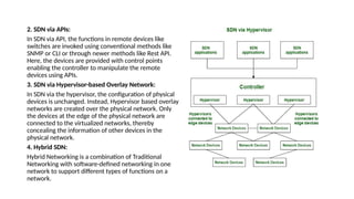 2. SDN via APIs:
In SDN via API, the functions in remote devices like
switches are invoked using conventional methods like
SNMP or CLI or through newer methods like Rest API.
Here, the devices are provided with control points
enabling the controller to manipulate the remote
devices using APIs.
3. SDN via Hypervisor-based Overlay Network:
In SDN via the hypervisor, the configuration of physical
devices is unchanged. Instead, Hypervisor based overlay
networks are created over the physical network. Only
the devices at the edge of the physical network are
connected to the virtualized networks, thereby
concealing the information of other devices in the
physical network.
4. Hybrid SDN:
Hybrid Networking is a combination of Traditional
Networking with software-defined networking in one
network to support different types of functions on a
network.
 
