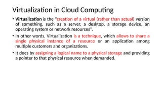 Virtualization in Cloud Computing
• Virtualization is the "creation of a virtual (rather than actual) version
of something, such as a server, a desktop, a storage device, an
operating system or network resources".
• In other words, Virtualization is a technique, which allows to share a
single physical instance of a resource or an application among
multiple customers and organizations.
• It does by assigning a logical name to a physical storage and providing
a pointer to that physical resource when demanded.
 