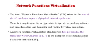 Network Functions Virtualization
• The term “Network Functions Virtualization” (NFV) refers to the use of
virtual machines in place of physical network appliances.
• There is a requirement for a hypervisor to operate networking software
and procedures like load balancing and routing by virtual computers.
• A network functions virtualization standard was first proposed at the
OpenFlow World Congress in 2012 by the European Telecommunications
Standards Institute (ETSI).
 