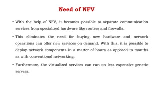 Need of NFV
• With the help of NFV, it becomes possible to separate communication
services from specialized hardware like routers and firewalls.
• This eliminates the need for buying new hardware and network
operations can offer new services on demand. With this, it is possible to
deploy network components in a matter of hours as opposed to months
as with conventional networking.
• Furthermore, the virtualized services can run on less expensive generic
servers.
 