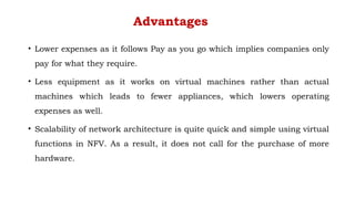 Advantages
• Lower expenses as it follows Pay as you go which implies companies only
pay for what they require.
• Less equipment as it works on virtual machines rather than actual
machines which leads to fewer appliances, which lowers operating
expenses as well.
• Scalability of network architecture is quite quick and simple using virtual
functions in NFV. As a result, it does not call for the purchase of more
hardware.
 