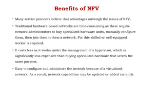 Benefits of NFV
• Many service providers believe that advantages outweigh the issues of NFV.
• Traditional hardware-based networks are time-consuming as these require
network administrators to buy specialized hardware units, manually configure
them, then join them to form a network. For this skilled or well-equipped
worker is required.
• It costs less as it works under the management of a hypervisor, which is
significantly less expensive than buying specialized hardware that serves the
same purpose.
• Easy to configure and administer the network because of a virtualized
network. As a result, network capabilities may be updated or added instantly.
 
