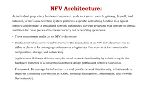 NFV Architecture:
An individual proprietary hardware component, such as a router, switch, gateway, firewall, load
balancer, or intrusion detection system, performs a specific networking function in a typical
network architecture. A virtualized network substitutes software programs that operate on virtual
machines for these pieces of hardware to carry out networking operations.
• Three components make up an NFV architecture:
• Centralized virtual network infrastructure: The foundation of an NFV infrastructure can be
either a platform for managing containers or a hypervisor that abstracts the resources for
computation, storage, and networking.
• Applications: Software delivers many forms of network functionality by substituting for the
hardware elements of a conventional network design (virtualized network functions).
• Framework: To manage the infrastructure and provide network functionality, a framework is
required (commonly abbreviated as MANO, meaning Management, Automation, and Network
Orchestration).
 