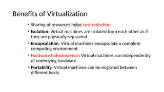 Benefits of Virtualization
• Sharing of resources helps cost reduction
• Isolation: Virtual machines are isolated from each other as if
they are physically separated
• Encapsulation: Virtual machines encapsulate a complete
computing environment
• Hardware Independence: Virtual machines run independently
of underlying hardware
• Portability: Virtual machines can be migrated between
different hosts.
 