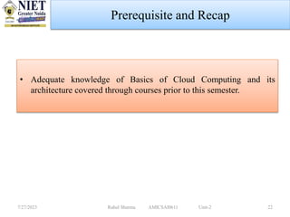 • Adequate knowledge of Basics of Cloud Computing and its
architecture covered through courses prior to this semester.
7/27/2023 Rahul Sharma AMICSAI0611 Unit-2 22
Prerequisite and Recap
 