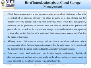 • Cloud data management is a way to manage data across cloud platforms, either with
or instead of on-premises storage. The cloud is useful as a data storage tier for
disaster recovery, backup and long-term archiving. With cloud data management,
resources can be purchased as needed. Data can also be shared across private and
public clouds, as well as in on-premises storage. A cloud-based data management
system takes on the function of a traditional data management system modified for
the needs of the cloud.
• Although some platforms can manage and use data across cloud and on-premises
environments, cloud data management considers that the data stored on premises and
the data stored in the cloud can be subject to completely different policies.
• Data stored in the cloud has its own rules for data integrity and security. Traditional
data management methods might not apply to the cloud, so having management in
place designed for the cloud's unique requirements is vital.
7/27/2023 Rahul Sharma AMICSAI0611 Unit-2 23
Brief Introduction about Cloud Storage
Management
 