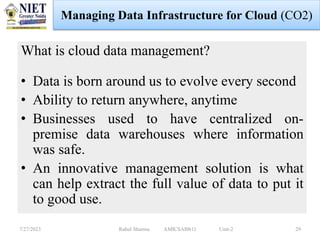 What is cloud data management?
• Data is born around us to evolve every second
• Ability to return anywhere, anytime
• Businesses used to have centralized on-
premise data warehouses where information
was safe.
• An innovative management solution is what
can help extract the full value of data to put it
to good use.
7/27/2023 Rahul Sharma AMICSAI0611 Unit-2 29
Managing Data Infrastructure for Cloud (CO2)
 