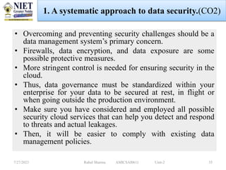 • Overcoming and preventing security challenges should be a
data management system’s primary concern.
• Firewalls, data encryption, and data exposure are some
possible protective measures.
• More stringent control is needed for ensuring security in the
cloud.
• Thus, data governance must be standardized within your
enterprise for your data to be secured at rest, in flight or
when going outside the production environment.
• Make sure you have considered and employed all possible
security cloud services that can help you detect and respond
to threats and actual leakages.
• Then, it will be easier to comply with existing data
management policies.
7/27/2023 Rahul Sharma AMICSAI0611 Unit-2 35
1. A systematic approach to data security.(CO2)
 
