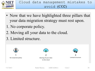 • Now that we have highlighted three pillars that
your data migration strategy must rest upon.
1. No corporate policy.
2. Moving all your data to the cloud.
3. Limited structure.
7/27/2023 Rahul Sharma AMICSAI0611 Unit-2 38
Cloud data management mistakes to
avoid (CO2)
 