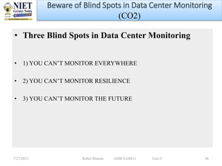 • Three Blind Spots in Data Center Monitoring
• 1) YOU CAN’T MONITOR EVERYWHERE
• 2) YOU CAN’T MONITOR RESILIENCE
• 3) YOU CAN’T MONITOR THE FUTURE
7/27/2023 Rahul Sharma AMICSAI0611 Unit-2 46
Beware of Blind Spots in Data Center Monitoring
(CO2)
 
