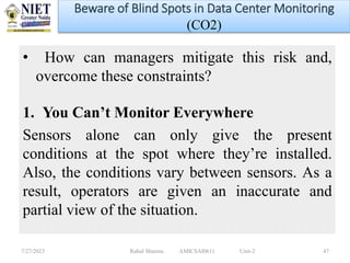 • How can managers mitigate this risk and,
overcome these constraints?
1. You Can’t Monitor Everywhere
Sensors alone can only give the present
conditions at the spot where they’re installed.
Also, the conditions vary between sensors. As a
result, operators are given an inaccurate and
partial view of the situation.
7/27/2023 Rahul Sharma AMICSAI0611 Unit-2 47
Beware of Blind Spots in Data Center Monitoring
(CO2)
 
