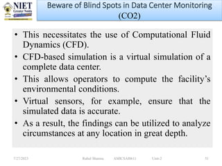 • This necessitates the use of Computational Fluid
Dynamics (CFD).
• CFD-based simulation is a virtual simulation of a
complete data center.
• This allows operators to compute the facility’s
environmental conditions.
• Virtual sensors, for example, ensure that the
simulated data is accurate.
• As a result, the findings can be utilized to analyze
circumstances at any location in great depth.
7/27/2023 Rahul Sharma AMICSAI0611 Unit-2 51
Beware of Blind Spots in Data Center Monitoring
(CO2)
 