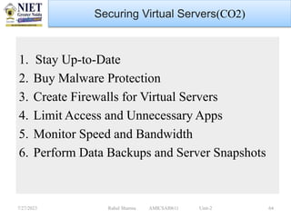 1. Stay Up-to-Date
2. Buy Malware Protection
3. Create Firewalls for Virtual Servers
4. Limit Access and Unnecessary Apps
5. Monitor Speed and Bandwidth
6. Perform Data Backups and Server Snapshots
7/27/2023 Rahul Sharma AMICSAI0611 Unit-2 64
Securing Virtual Servers(CO2)
 