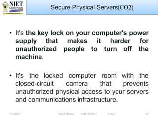7/27/2023 Rahul Sharma AMICSAI0611 Unit-2 67
Secure Physical Servers(CO2)
• It's the key lock on your computer's power
supply that makes it harder for
unauthorized people to turn off the
machine.
• It's the locked computer room with the
closed-circuit camera that prevents
unauthorized physical access to your servers
and communications infrastructure.
 