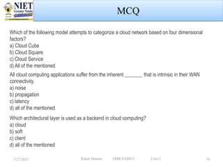 7/27/2023 Rahul Sharma AMICSAI0611 Unit-2 79
MCQ
Which of the following model attempts to categorize a cloud network based on four dimensional
factors?
a) Cloud Cube
b) Cloud Square
c) Cloud Service
d) All of the mentioned
All cloud computing applications suffer from the inherent _______ that is intrinsic in their WAN
connectivity.
a) noise
b) propagation
c) latency
d) all of the mentioned
Which architectural layer is used as a backend in cloud computing?
a) cloud
b) soft
c) client
d) all of the mentioned
 