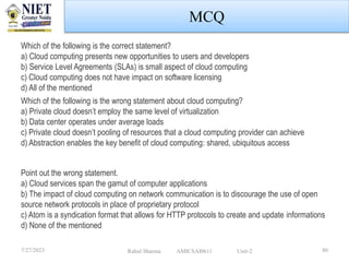 MCQ
7/27/2023 Rahul Sharma AMICSAI0611 Unit-2 80
Which of the following is the correct statement?
a) Cloud computing presents new opportunities to users and developers
b) Service Level Agreements (SLAs) is small aspect of cloud computing
c) Cloud computing does not have impact on software licensing
d) All of the mentioned
Which of the following is the wrong statement about cloud computing?
a) Private cloud doesn’t employ the same level of virtualization
b) Data center operates under average loads
c) Private cloud doesn’t pooling of resources that a cloud computing provider can achieve
d) Abstraction enables the key benefit of cloud computing: shared, ubiquitous access
Point out the wrong statement.
a) Cloud services span the gamut of computer applications
b) The impact of cloud computing on network communication is to discourage the use of open
source network protocols in place of proprietary protocol
c) Atom is a syndication format that allows for HTTP protocols to create and update informations
d) None of the mentioned
 