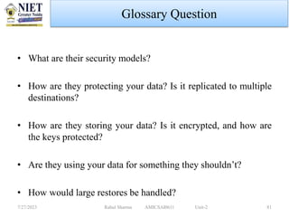 Glossary Question
• What are their security models?
• How are they protecting your data? Is it replicated to multiple
destinations?
• How are they storing your data? Is it encrypted, and how are
the keys protected?
• Are they using your data for something they shouldn’t?
• How would large restores be handled?
7/27/2023 Rahul Sharma AMICSAI0611 Unit-2 81
 