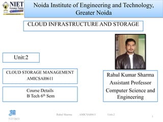 Noida Institute of Engineering and Technology,
Greater Noida
CLOUD INFRASTRUCTURE AND STORAGE
7/27/2023
Rahul Sharma AMICSAI0611 Unit-2
1
Rahul Kumar Sharma
Assistant Professor
Computer Science and
Engineering
Unit:2
CLOUD STORAGE MANAGEMENT
AMICSAI0611
Course Details
B Tech 6th Sem
 