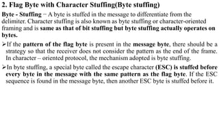 2. Flag Byte with Character Stuffing(Byte stuffing)
Byte - Stuffing − A byte is stuffed in the message to differentiate from the
delimiter. Character stuffing is also known as byte stuffing or character-oriented
framing and is same as that of bit stuffing but byte stuffing actually operates on
bytes.
If the pattern of the flag byte is present in the message byte, there should be a
strategy so that the receiver does not consider the pattern as the end of the frame.
In character – oriented protocol, the mechanism adopted is byte stuffing.
In byte stuffing, a special byte called the escape character (ESC) is stuffed before
every byte in the message with the same pattern as the flag byte. If the ESC
sequence is found in the message byte, then another ESC byte is stuffed before it.
 
