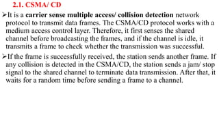 2.1. CSMA/ CD
It is a carrier sense multiple access/ collision detection network
protocol to transmit data frames. The CSMA/CD protocol works with a
medium access control layer. Therefore, it first senses the shared
channel before broadcasting the frames, and if the channel is idle, it
transmits a frame to check whether the transmission was successful.
If the frame is successfully received, the station sends another frame. If
any collision is detected in the CSMA/CD, the station sends a jam/ stop
signal to the shared channel to terminate data transmission. After that, it
waits for a random time before sending a frame to a channel.
 