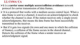 2.2. CSMA/ CA
It is a carrier sense multiple access/collision avoidance network
protocol for carrier transmission of data frames.
 It is a protocol that works with a medium access control layer. When a
data frame is sent to a channel, it receives an acknowledgment to check
whether the channel is clear. If the station receives only a single (own)
acknowledgments, that means the data frame has been successfully
transmitted to the receiver.
 But if it gets two signals (its own and one more in which the collision
of frames), a collision of the frame occurs in the shared channel.
Detects the collision of the frame when a sender receives an
acknowledgment signal.
 