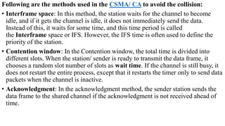 Following are the methods used in the CSMA/ CA to avoid the collision:
• Interframe space: In this method, the station waits for the channel to become
idle, and if it gets the channel is idle, it does not immediately send the data.
Instead of this, it waits for some time, and this time period is called
the Interframe space or IFS. However, the IFS time is often used to define the
priority of the station.
• Contention window: In the Contention window, the total time is divided into
different slots. When the station/ sender is ready to transmit the data frame, it
chooses a random slot number of slots as wait time. If the channel is still busy, it
does not restart the entire process, except that it restarts the timer only to send data
packets when the channel is inactive.
• Acknowledgment: In the acknowledgment method, the sender station sends the
data frame to the shared channel if the acknowledgment is not received ahead of
time.
 