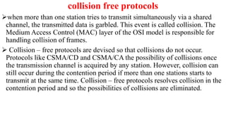collision free protocols
when more than one station tries to transmit simultaneously via a shared
channel, the transmitted data is garbled. This event is called collision. The
Medium Access Control (MAC) layer of the OSI model is responsible for
handling collision of frames.
 Collision – free protocols are devised so that collisions do not occur.
Protocols like CSMA/CD and CSMA/CA the possibility of collisions once
the transmission channel is acquired by any station. However, collision can
still occur during the contention period if more than one stations starts to
transmit at the same time. Collision – free protocols resolves collision in the
contention period and so the possibilities of collisions are eliminated.
 