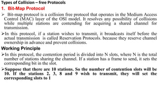 Types of Collision – free Protocols
1. Bit-Map Protocol
 Bit-map protocol is a collision free protocol that operates in the Medium Access
Control (MAC) layer of the OSI model. It resolves any possibility of collisions
while multiple stations are contending for acquiring a shared channel for
transmission.
In this protocol, if a station wishes to transmit, it broadcasts itself before the
actual transmission is called Reservation Protocols. because they reserve channel
ownership in advance and prevent collisions.
Working Principle
In this protocol, the contention period is divided into N slots, where N is the total
number of stations sharing the channel. If a station has a frame to send, it sets the
corresponding bit in the slot.
Suppose that there are 10 stations. So the number of contention slots will be
10. If the stations 2, 3, 8 and 9 wish to transmit, they will set the
corresponding slots to 1
 