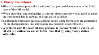 2. Binary Countdown
Binary countdown protocol is a collision free protocol that operates in the MAC
layer of the OSI model.
When more than one station tries to transmit simultaneously via a shared channel,
the transmitted data is garbled, an event called collision.
Collision free protocols resolves channel access while the stations are contending
for the shared channel, thus eliminating any possibilities of collisions.
A problem with the basic bit-map protocol is that overhead is 1 contention
bit slot per station. We can do better than that by using binary station
addreddes.
 