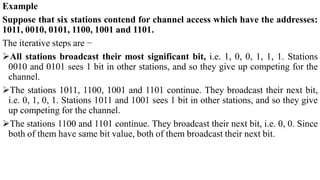 Example
Suppose that six stations contend for channel access which have the addresses:
1011, 0010, 0101, 1100, 1001 and 1101.
The iterative steps are −
All stations broadcast their most significant bit, i.e. 1, 0, 0, 1, 1, 1. Stations
0010 and 0101 sees 1 bit in other stations, and so they give up competing for the
channel.
The stations 1011, 1100, 1001 and 1101 continue. They broadcast their next bit,
i.e. 0, 1, 0, 1. Stations 1011 and 1001 sees 1 bit in other stations, and so they give
up competing for the channel.
The stations 1100 and 1101 continue. They broadcast their next bit, i.e. 0, 0. Since
both of them have same bit value, both of them broadcast their next bit.
 