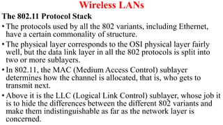 Wireless LANs
The 802.11 Protocol Stack
• The protocols used by all the 802 variants, including Ethernet,
have a certain commonality of structure.
• The physical layer corresponds to the OSI physical layer fairly
well, but the data link layer in all the 802 protocols is split into
two or more sublayers.
• In 802.11, the MAC (Medium Access Control) sublayer
determines how the channel is allocated, that is, who gets to
transmit next.
• Above it is the LLC (Logical Link Control) sublayer, whose job it
is to hide the differences between the different 802 variants and
make them indistinguishable as far as the network layer is
concerned.
 