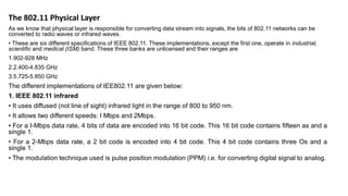 The 802.11 Physical Layer
As we know that physical layer is responsible for converting data stream into signals, the bits of 802.11 networks can be
converted to radio waves or infrared waves.
• These are six different specifications of IEEE 802.11. These implementations, except the first one, operate in industrial,
scientific and medical (ISM) band. These three banks are unlicensed and their ranges are
1.902-928 MHz
2.2.400-4.835 GHz
3.5.725-5.850 GHz
The different implementations of IEE802.11 are given below:
1. IEEE 802.11 infrared
• It uses diffused (not line of sight) infrared light in the range of 800 to 950 nm.
• It allows two different speeds: I Mbps and 2Mbps.
• For a I-Mbps data rate, 4 bits of data are encoded into 16 bit code. This 16 bit code contains fifteen as and a
single 1.
• For a 2-Mbps data rate, a 2 bit code is encoded into 4 bit code. This 4 bit code contains three Os and a
single 1.
• The modulation technique used is pulse position modulation (PPM) i.e. for converting digital signal to analog.
 