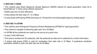 3. IEEE 802.11 DSSS
• This method uses Direct Sequence Spread Spectrum (DSSS) method for signal generation. Each bit is
transmitted as 11 chips using a Barker sequence.
• DSSS uses the 2.4-GHz ISM band.
• It also allows the data rates of 1 or 2 Mbps.
• It uses phase shift keying (PSK) technique at 1 M baud for converting digital signal to analog signal.
4. IEEE 802.11a OFDM
• This method uses Orthogonal Frequency Division Multiplexing (OFDM) for signal generation.
• This method is capable of delivering data upto 18 or 54 Mbps.
• In OFDM all the subbands are used by one source at a given time.
• It uses 5 GHz ISM band.
• This band is divided into 52 subbands, with 48 subbands for data and 4 subbands for control information.
• If phase shift keying (PSK) is used for modulation then data rate is 18 Mbps. If quadrature amplitude
modulation (QAM) is used, the data rate can be 54 Mbps.
 