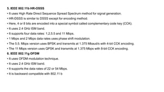 5. IEEE 802.11b HR-OSSS
• It uses High Rate Direct Sequence Spread Spectrum method for signal generation.
• HR-DSSS is similar to DSSS except for encoding method.
• Here, 4 or 8 bits are encoded into a special symbol called complementary code key (CCK).
• It uses 2.4 GHz ISM band.
• It supports four data rates: 1,2,5.5 and 11 Mbps.
• 1 Mbps and 2 Mbps data rates uses phase shift modulation.
• The 5.5. Mbps version uses BPSK and transmits at 1.375 Mbaud/s with 4-bit CCK encoding.
• The 11 Mbps version uses QPSK and transmits at 1.375 Mbps with 8-bit CCK encoding.
6. IEEE 802.11g OFDM
• It uses OFDM modulation technique.
• It uses 2.4 GHz ISM band.
• It supports the data rates of 22 or 54 Mbps.
• It is backward compatible with 802.11 b
 