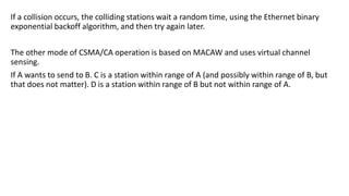 If a collision occurs, the colliding stations wait a random time, using the Ethernet binary
exponential backoff algorithm, and then try again later.
The other mode of CSMA/CA operation is based on MACAW and uses virtual channel
sensing.
If A wants to send to B. C is a station within range of A (and possibly within range of B, but
that does not matter). D is a station within range of B but not within range of A.
 