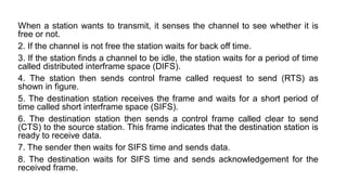 When a station wants to transmit, it senses the channel to see whether it is
free or not.
2. If the channel is not free the station waits for back off time.
3. If the station finds a channel to be idle, the station waits for a period of time
called distributed interframe space (DIFS).
4. The station then sends control frame called request to send (RTS) as
shown in figure.
5. The destination station receives the frame and waits for a short period of
time called short interframe space (SIFS).
6. The destination station then sends a control frame called clear to send
(CTS) to the source station. This frame indicates that the destination station is
ready to receive data.
7. The sender then waits for SIFS time and sends data.
8. The destination waits for SIFS time and sends acknowledgement for the
received frame.
 