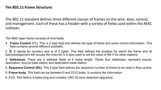 The 802.11 Frame Structure:
The 802.11 standard defines three different classes of frames on the wire: data, control,
and management. Each of these has a header with a variety of fields used within the MAC
sublayer.
The MAC layer frame consists of nine fields.
1. Frame Control (FC). This is 2 byte field and defines the type of frame and some control information. This
field contains several different subfields.
2. D. It stands for duration and is of 2 bytes. This field defines the duration for which the frame and its
acknowledgement will occupy the channel. It is also used to set the value of NA V for other stations.
3. Addresses. There are 4 address fields of 6 bytes length. These four addresses represent source,
destination, source base station and destination base station.
4. Sequence Control (SC). This 2 byte field defines the sequence number of frame to be used in flow control.
5. Frame body. This field can be between 0 and 2312 bytes. It contains the information.
6. FCS. This field is 4 bytes long and contains ‘cRC-32 error detection sequence.
 