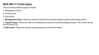 IEEE 802.11 Frame types
There are three different types of frames:
1. Management frame
2. Control frame
3. Data frame
1. Management frame. These are used for initial communication between stations and access points.
2. Control frame. These are used for accessing the channel and acknowledging frames. The control frames
are RTS and CTS.
3. Data frame. These are used for carrying data and control information.
 