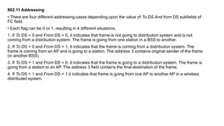 802.11 Addressing
• There are four different addressing cases depending upon the value of To DS And from DS subfields of
FC field.
• Each flag can be 0 or 1, resulting in 4 different situations.
1. If To DS = 0 and From DS = 0, it indicates that frame is not going to distribution system and is not
coming from a distribution system. The frame is going from one station in a BSS to another.
2. If To DS = 0 and From DS = 1, it indicates that the frame is coming from a distribution system. The
frame is coming from an AP and is going to a station. The address 3 contains original sender of the frame
(in another BSS).
3. If To DS = 1 and From DS = 0, it indicates that the frame is going to a distribution system. The frame is
going from a station to an AP. The address 3 field contains the final destination of the frame.
4. If To DS = 1 and From DS = 1,it indicates that frame is going from one AP to another AP in a wireless
distributed system.
 
