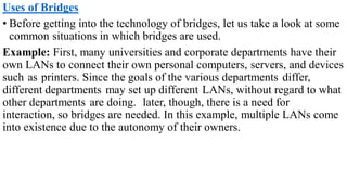 Uses of Bridges
• Before getting into the technology of bridges, let us take a look at some
common situations in which bridges are used.
Example: First, many universities and corporate departments have their
own LANs to connect their own personal computers, servers, and devices
such as printers. Since the goals of the various departments differ,
different departments may set up different LANs, without regard to what
other departments are doing. later, though, there is a need for
interaction, so bridges are needed. In this example, multiple LANs come
into existence due to the autonomy of their owners.
 