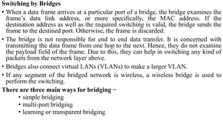 Switching by Bridges
• When a data frame arrives at a particular port of a bridge, the bridge examines the
frame’s data link address, or more specifically, the MAC address. If the
destination address as well as the required switching is valid, the bridge sends the
frame to the destined port. Otherwise, the frame is discarded.
• The bridge is not responsible for end to end data transfer. It is concerned with
transmitting the data frame from one hop to the next. Hence, they do not examine
the payload field of the frame. Due to this, they can help in switching any kind of
packets from the network layer above.
• Bridges also connect virtual LANs (VLANs) to make a larger VLAN.
• If any segment of the bridged network is wireless, a wireless bridge is used to
perform the switching.
There are three main ways for bridging −
• simple bridging
• multi-port bridging
• learning or transparent bridging
 