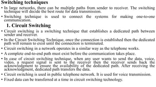 Switching techniques
• In large networks, there can be multiple paths from sender to receiver. The switching
technique will decide the best route for data transmission.
• Switching technique is used to connect the systems for making one-to-one
communication.
1. Circuit Switching
• Circuit switching is a switching technique that establishes a dedicated path between
sender and receiver.
• In the Circuit Switching Technique, once the connection is established then the dedicated
path will remain to exist until the connection is terminated.
• Circuit switching in a network operates in a similar way as the telephone works.
• A complete end-to-end path must exist before the communication takes place.
• In case of circuit switching technique, when any user wants to send the data, voice,
video, a request signal is sent to the receiver then the receiver sends back the
acknowledgment to ensure the availability of the dedicated path. After receiving the
acknowledgment, dedicated path transfers the data.
• Circuit switching is used in public telephone network. It is used for voice transmission.
• Fixed data can be transferred at a time in circuit switching technology.
 