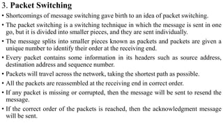 3. Packet Switching
• Shortcomings of message switching gave birth to an idea of packet switching.
• The packet switching is a switching technique in which the message is sent in one
go, but it is divided into smaller pieces, and they are sent individually.
• The message splits into smaller pieces known as packets and packets are given a
unique number to identify their order at the receiving end.
• Every packet contains some information in its headers such as source address,
destination address and sequence number.
• Packets will travel across the network, taking the shortest path as possible.
• All the packets are reassembled at the receiving end in correct order.
• If any packet is missing or corrupted, then the message will be sent to resend the
message.
• If the correct order of the packets is reached, then the acknowledgment message
will be sent.
 