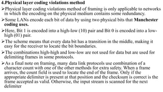4.Physical layer coding violations method
Physical layer coding violations method of framing is only applicable to networks
in which the encoding on the physical medium contains some redundancy.
Some LANs encode each bit of data by using two physical bits that Manchester
coding uses.
Here, Bit 1 is encoded into a high-low (10) pair and Bit 0 is encoded into a low-
high (01) pair.
The scheme means that every data bit has a transition in the middle, making it
easy for the receiver to locate the bit boundaries.
The combinations high-high and low-low are not used for data but are used for
delimiting frames in some protocols.
As a final note on framing, many data link protocols use combination of a
character count with one of the other methods for extra safety. When a frame
arrives, the count field is used to locate the end of the frame. Only if the
appropriate delimiter is present at that position and the checksum is correct is the
frame accepted as valid. Otherwise, the input stream is scanned for the next
delimiter
 